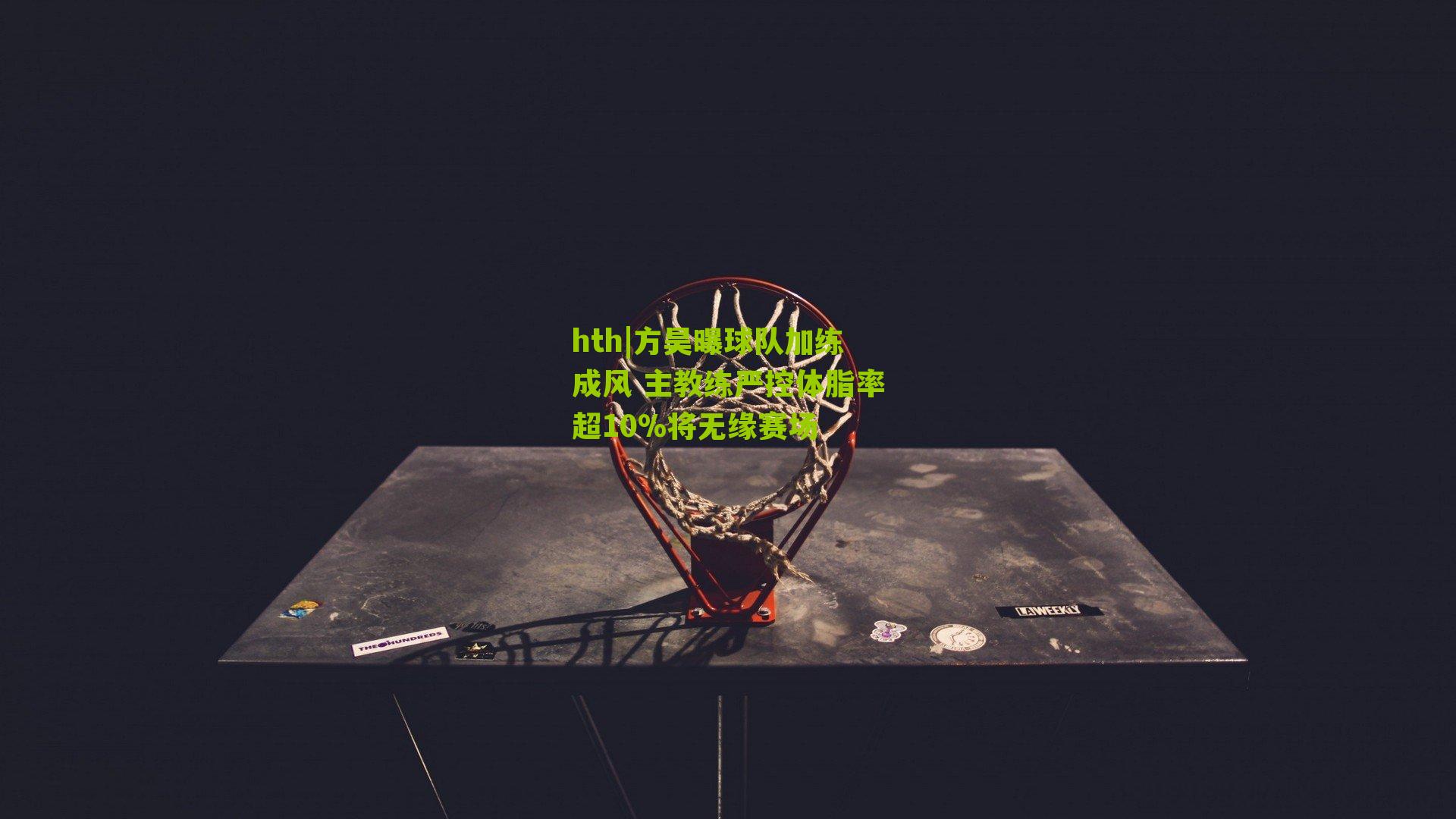 hth|方昊曝球队加练成风 主教练严控体脂率超10%将无缘赛场