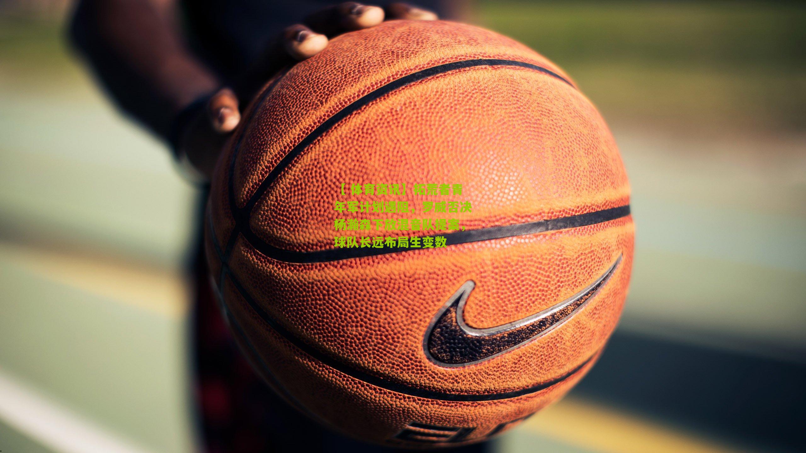 【 体育资讯】拓荒者青年军计划遇阻，罗威否决杨瀚森下放混音队提案，球队长远布局生变数